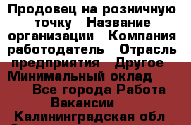 Продовец на розничную точку › Название организации ­ Компания-работодатель › Отрасль предприятия ­ Другое › Минимальный оклад ­ 8 000 - Все города Работа » Вакансии   . Калининградская обл.,Светловский городской округ 